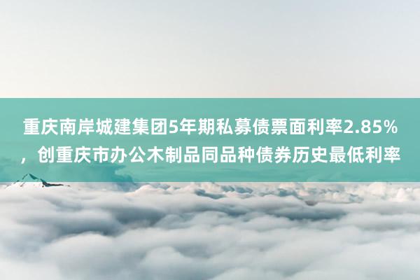 重庆南岸城建集团5年期私募债票面利率2.85%，创重庆市办公木制品同品种债券历史最低利率